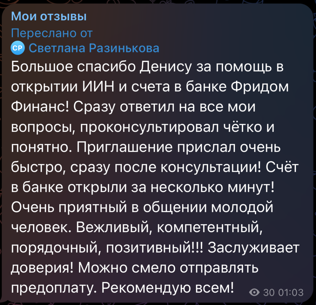 Большое спасибо Денису за помощь в открытии ИИН и счета в банке Фридом Финанс! Сразу ответил на все мои вопросы, проконсультировал чётко и понятно. Приглашение прислал очень быстро, сразу после консультации! Счёт в банке открыли за несколько минут! Очень приятный в общении молодой человек. Вежливый, компетентный, порядочный, позитивный!!! Заслуживает доверия! Можно смело отправлять предоплату. Рекомендую всем!