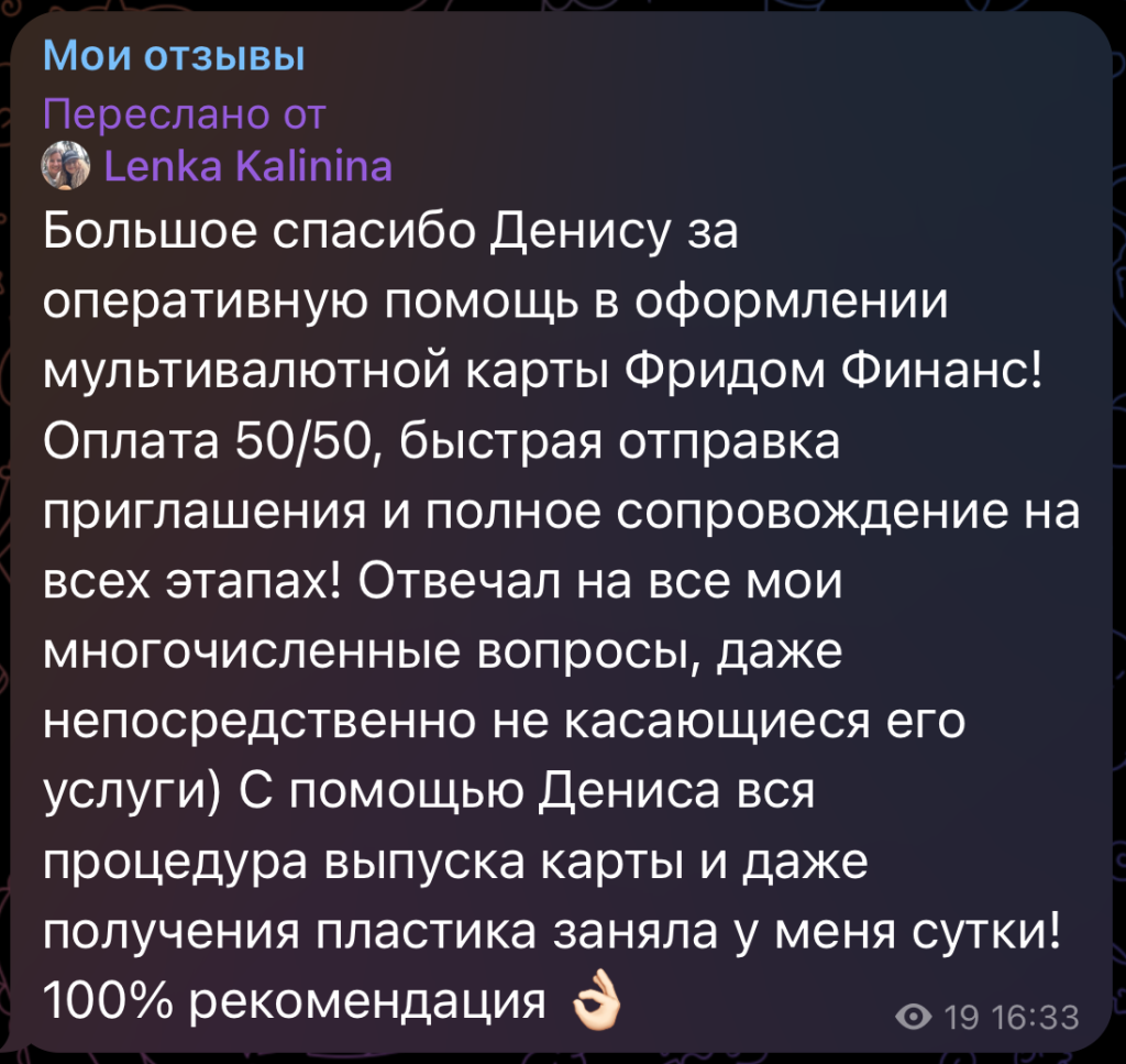 Большое спасибо Денису за оперативную помощь в оформлении мультивалютной карты Фридом Финанс! Оплата 50/50, быстрая отправка приглашения и полное сопровождение на всех этапах! Отвечал на все мои многочисленные вопросы, даже непосредственно не касающиеся его услуги) С помощью Дениса вся процедура выпуска карты и даже получения пластика заняла у меня сутки! 100% рекомендация