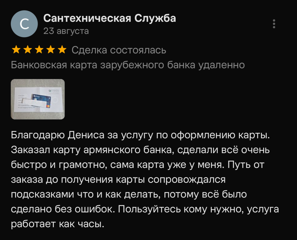 Благодарю Дениса за услугу по оформлению карты. Заказал карту армянского банка, сделали всё очень быстро и грамотно, сама карта уже у меня. Путь от заказа до получения карты сопровождался подсказками что и как делать, потому всё было сделано без ошибок. Пользуйтесь кому нужно, услуга работает как часы.