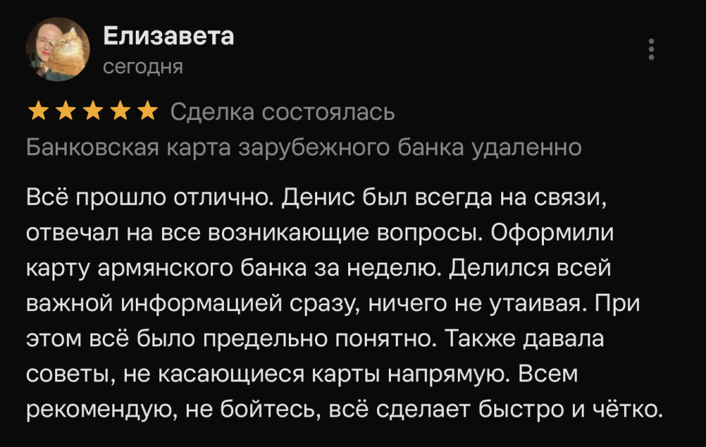 Всё прошло отлично. Денис был всегда на связи, отвечал на все возникающие вопросы. Оформили карту армянского банка за неделю. Делился всей важной информацией сразу, ничего не утаивая. При этом всё было предельно понятно. Также давала советы, не касающиеся карты напрямую. Всем рекомендую, не бойтесь, всё сделает быстро и чётко.