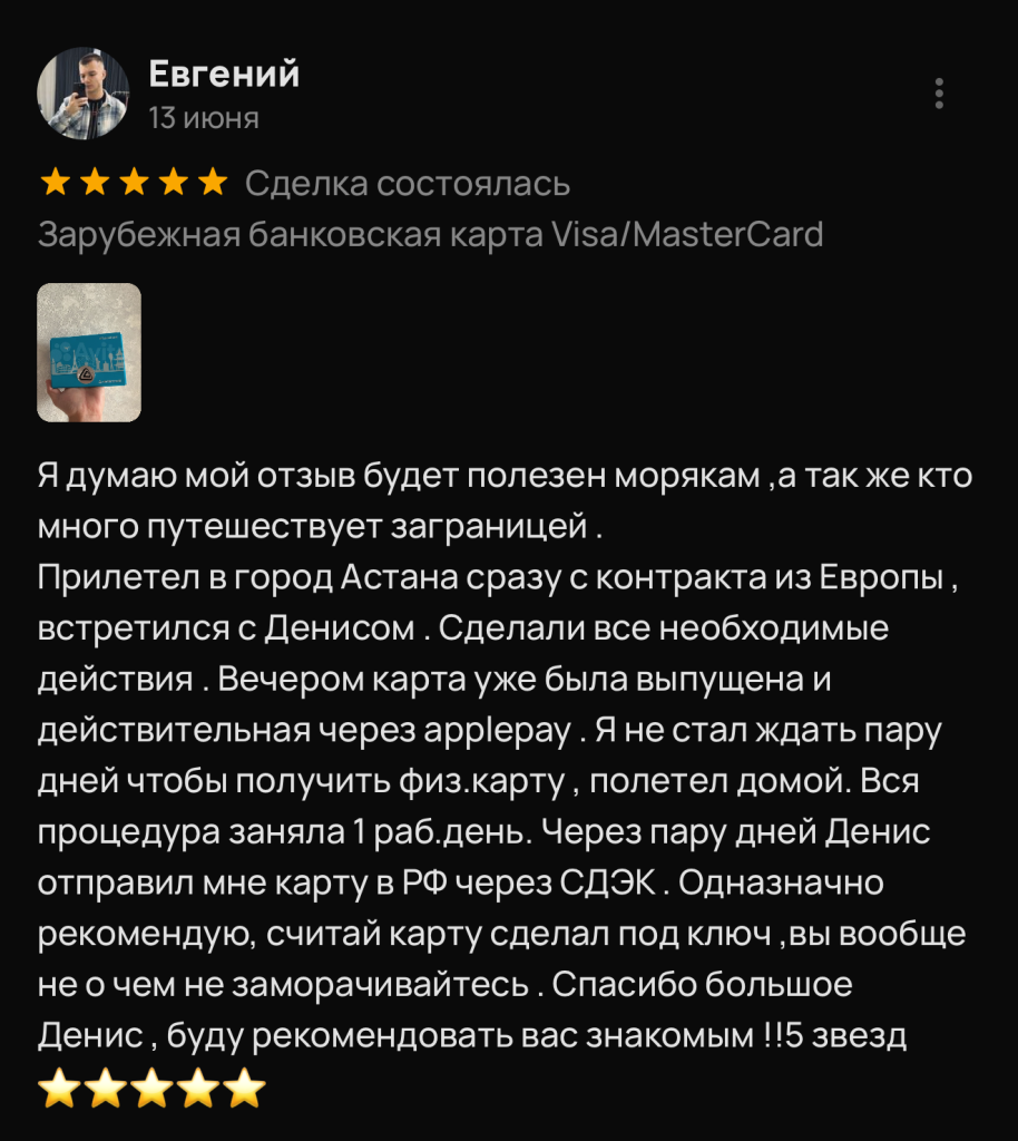 Я думаю мой отзыв будет полезен морякам , а так же кто много путешествует заграницей . Прилетел в город Астана сразу с контракта из Европы , встретился с Денисом . Сделали все необходимые действия . Вечером карта уже была выпущена и действительная через applepay . Я не стал ждать пару дней чтобы получить физ.карту, полетел домой. Вся процедура заняла 1 раб.день. Через пару дней Денис отправил мне карту в РФ через СДЭК. Одназначно рекомендую, считай карту сделал под ключ , вы вообще не о чем не заморачивайтесь . Спасибо большое Денис, буду рекомендовать вас знакомым !!5 звезд