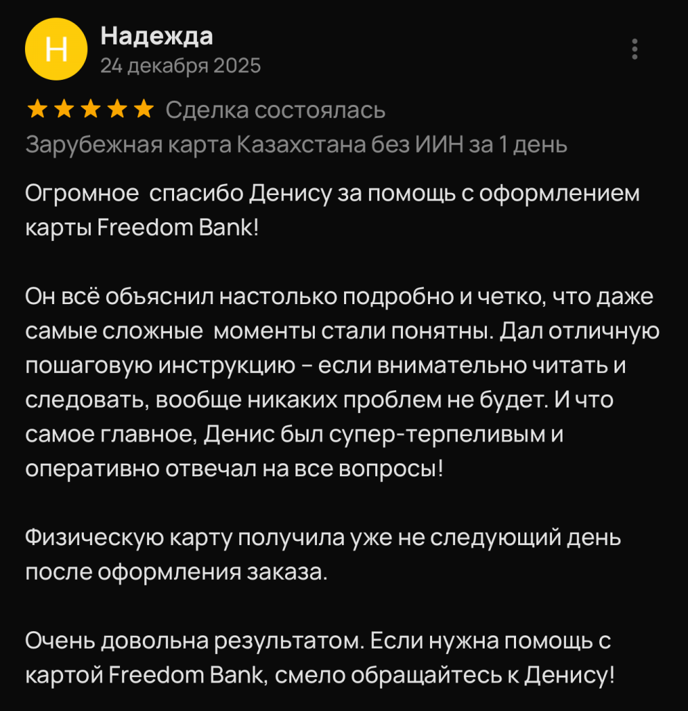 Огромное спасибо Денису за помощь с оформлением карты Freedom Bank! Он всё объяснил настолько подробно и четко, что даже самые сложные моменты стали понятны. Дал отличную пошаговую инструкцию - если внимательно читать и следовать, вообще никаких проблем не будет. И что самое главное, Денис был супер-терпеливым и оперативно отвечал на все вопросы! Физическую карту получила уже не следующий день после оформления заказа. Очень довольна результатом. Если нужна помощь с картой Freedom Bank, смело обращайтесь к Денису!