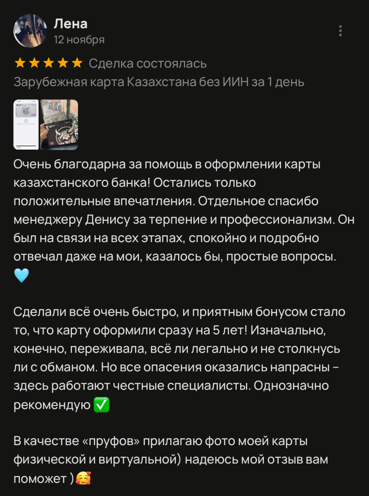 Очень благодарна за помощь в оформлении карты казахстанского банка! Остались только положительные впечатления. Отдельное спасибо менеджеру Денису за терпение и профессионализм. Он был на связи на всех этапах, спокойно и подробно отвечал даже на мои, казалось бы, простые вопросы. Сделали всё очень быстро, и приятным бонусом стало то, что карту оформили сразу на 5 лет! Изначально, конечно, переживала, всё ли легально и не столкнусь ли с обманом. Но все опасения оказались напрасны - здесь работают честные специалисты. Однозначно рекомендую В качестве «пруфов» прилагаю фото моей карты физической и виртуальной) надеюсь мой отзыв вам поможет )