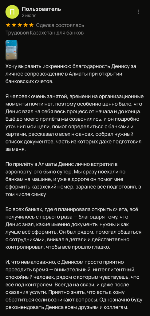 Хочу выразить искреннюю благодарность Денису за личное сопровождение в Алматы при открытии банковских счетов. Я человек очень занятой, времени на организационные моменты почти нет, поэтому особенно ценно было, что Денис взял на себя весь процесс от начала и до конца. Ещё до моего прилёта мы созвонились, и он подробно уточнил мои цели, помог определиться с банками и картами, рассказал о всех нюансах, собрал нужный список документов, часть из которых даже подготовил за меня. По прилёту в Алматы Денис лично встретил в аэропорту, это было супер. Мы сразу поехали по банкам на машине, и уже в дороге он помог мне оформить казахский номер, заранее все подготовил, в том числе симку Во всех банках, где я планировала открыть счета, всё получилось с первого раза - благодаря тому, что Денис знал, какие именно документы нужны и как лучше всё оформить. Он был рядом, помогал общаться с сотрудниками, вникал в детали и действительно контролировал, чтобы всё прошло гладко. И, что немаловажно, с Денисом просто приятно проводить время - внимательный, интеллигентный, спокойный человек, рядом с которым чувствуешь, что всё под контролем. Всегда на связи, и даже после оказания услуги. Приятно знать, что есть к кому обратиться если возникают вопросы. Однозначно буду рекомендовать Дениса всем друзьям и коллегам.