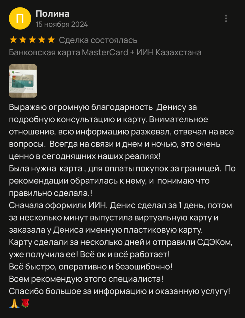 Выражаю огромную благодарность Денису за подробную консультацию и карту. Внимательное отношение, всю информацию разжевал, отвечал на все вопросы. Всегда на связи и днем и ночью, это очень ценно в сегодняшних наших реалиях! Была нужна карта, для оплаты покупок за границей. По рекомендации обратилась к нему, и понимаю что правильно сделала.! Сначала оформили ИИН, Денис сделал за 1 день, потом за несколько минут выпустила виртуальную карту и заказала у Дениса именную пластиковую карту. Карту сделали за несколько дней и отправили СДЭКом, уже получила ее! Всё ок и всё работает! Всё быстро, оперативно и безошибочно! Всем рекомендую этого специалиста! Спасибо большое за информацию и оказанную услугу!