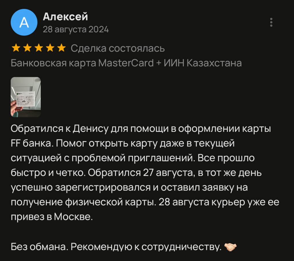 Обратился к Денису для помощи в оформлении карты FF банка. Помог открыть карту даже в текущей ситуацией с проблемой приглашений. Все прошло быстро и четко. Обратился 27 августа, в тот же день успешно зарегистрировался и оставил заявку на получение физической карты. 28 августа курьер уже ее привез в Москве. Без обмана. Рекомендую к сотрудничеству.